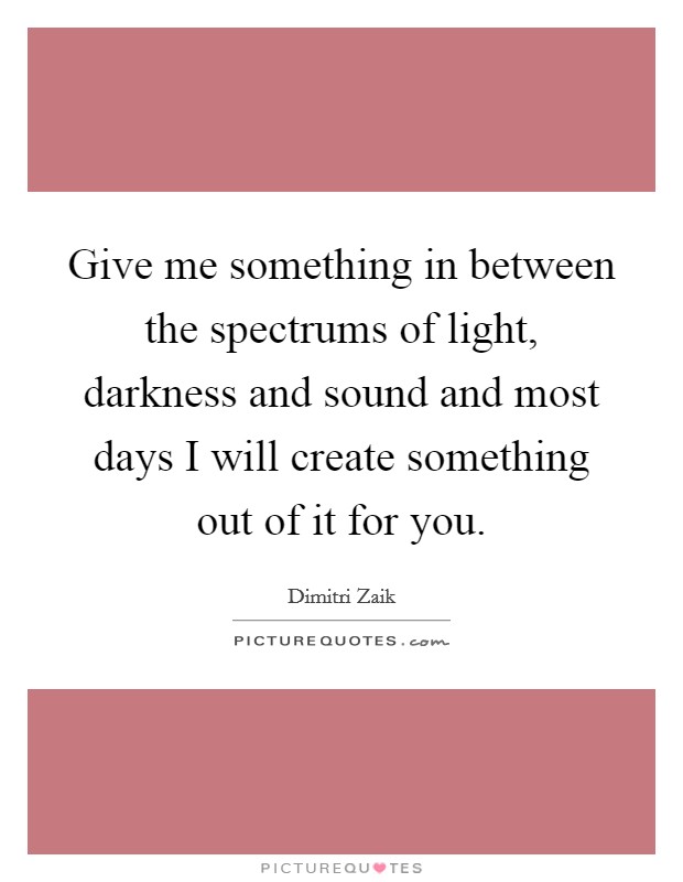 Give me something in between the spectrums of light, darkness and sound and most days I will create something out of it for you. Picture Quote #1