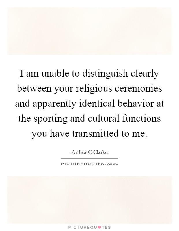 I am unable to distinguish clearly between your religious ceremonies and apparently identical behavior at the sporting and cultural functions you have transmitted to me. Picture Quote #1