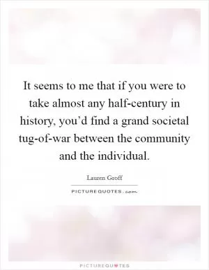 It seems to me that if you were to take almost any half-century in history, you’d find a grand societal tug-of-war between the community and the individual Picture Quote #1