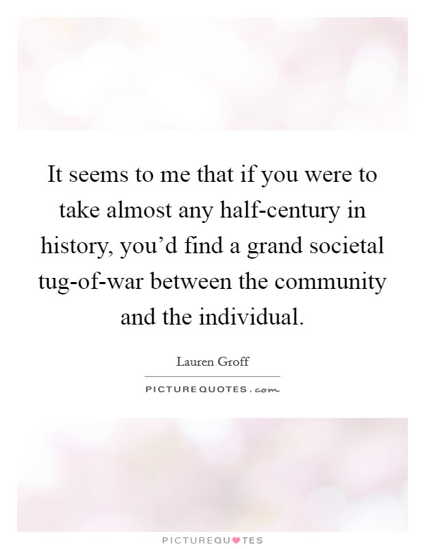 It seems to me that if you were to take almost any half-century in history, you'd find a grand societal tug-of-war between the community and the individual. Picture Quote #1
