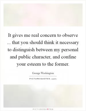 It gives me real concern to observe ... that you should think it necessary to distinguish between my personal and public character, and confine your esteem to the former Picture Quote #1