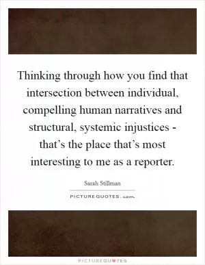 Thinking through how you find that intersection between individual, compelling human narratives and structural, systemic injustices - that’s the place that’s most interesting to me as a reporter Picture Quote #1