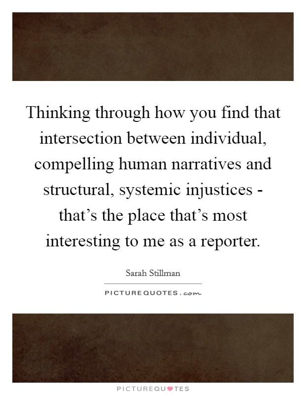 Thinking through how you find that intersection between individual, compelling human narratives and structural, systemic injustices - that's the place that's most interesting to me as a reporter. Picture Quote #1