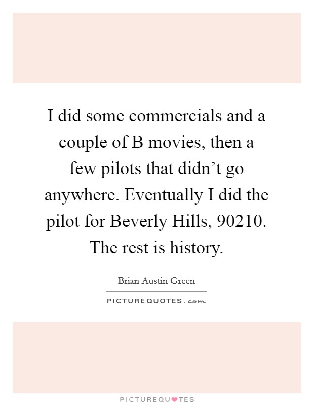 I did some commercials and a couple of B movies, then a few pilots that didn't go anywhere. Eventually I did the pilot for Beverly Hills, 90210. The rest is history. Picture Quote #1