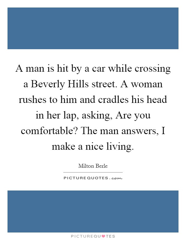 A man is hit by a car while crossing a Beverly Hills street. A woman rushes to him and cradles his head in her lap, asking, Are you comfortable? The man answers, I make a nice living. Picture Quote #1