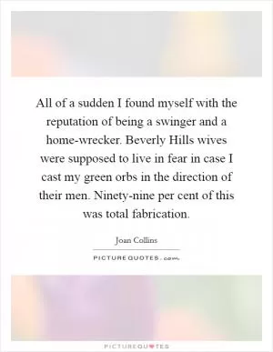 All of a sudden I found myself with the reputation of being a swinger and a home-wrecker. Beverly Hills wives were supposed to live in fear in case I cast my green orbs in the direction of their men. Ninety-nine per cent of this was total fabrication Picture Quote #1