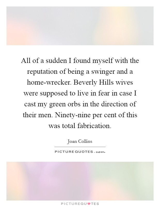 All of a sudden I found myself with the reputation of being a swinger and a home-wrecker. Beverly Hills wives were supposed to live in fear in case I cast my green orbs in the direction of their men. Ninety-nine per cent of this was total fabrication. Picture Quote #1
