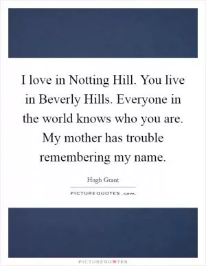 I love in Notting Hill. You live in Beverly Hills. Everyone in the world knows who you are. My mother has trouble remembering my name Picture Quote #1