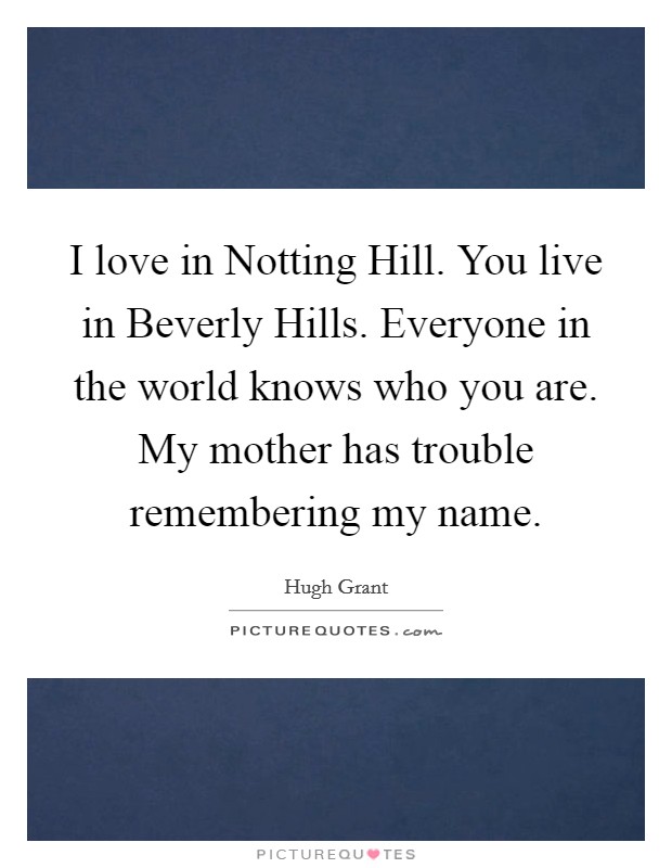 I love in Notting Hill. You live in Beverly Hills. Everyone in the world knows who you are. My mother has trouble remembering my name. Picture Quote #1