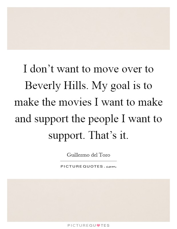 I don't want to move over to Beverly Hills. My goal is to make the movies I want to make and support the people I want to support. That's it. Picture Quote #1