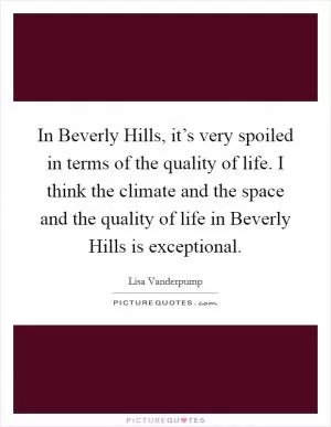 In Beverly Hills, it’s very spoiled in terms of the quality of life. I think the climate and the space and the quality of life in Beverly Hills is exceptional Picture Quote #1