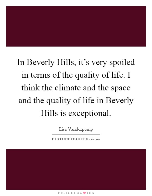 In Beverly Hills, it's very spoiled in terms of the quality of life. I think the climate and the space and the quality of life in Beverly Hills is exceptional. Picture Quote #1