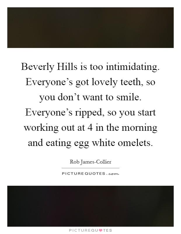 Beverly Hills is too intimidating. Everyone's got lovely teeth, so you don't want to smile. Everyone's ripped, so you start working out at 4 in the morning and eating egg white omelets. Picture Quote #1