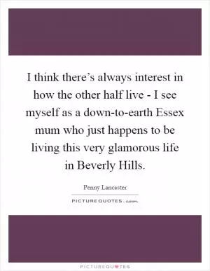 I think there’s always interest in how the other half live - I see myself as a down-to-earth Essex mum who just happens to be living this very glamorous life in Beverly Hills Picture Quote #1