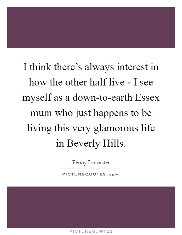 I think there's always interest in how the other half live - I see myself as a down-to-earth Essex mum who just happens to be living this very glamorous life in Beverly Hills. Picture Quote #1