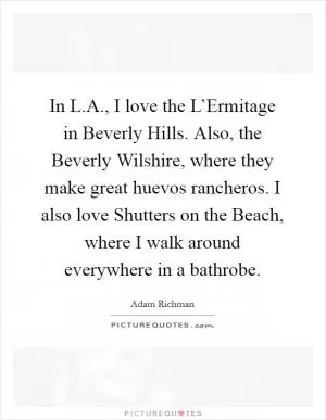 In L.A., I love the L’Ermitage in Beverly Hills. Also, the Beverly Wilshire, where they make great huevos rancheros. I also love Shutters on the Beach, where I walk around everywhere in a bathrobe Picture Quote #1