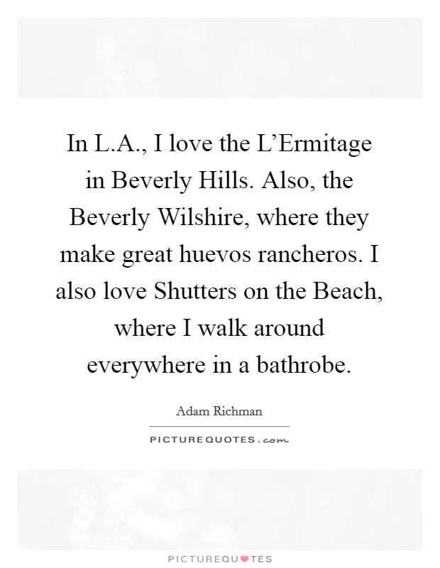 In L.A., I love the L'Ermitage in Beverly Hills. Also, the Beverly Wilshire, where they make great huevos rancheros. I also love Shutters on the Beach, where I walk around everywhere in a bathrobe. Picture Quote #1