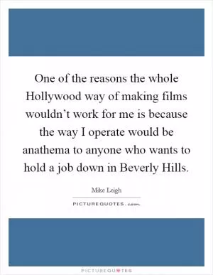 One of the reasons the whole Hollywood way of making films wouldn’t work for me is because the way I operate would be anathema to anyone who wants to hold a job down in Beverly Hills Picture Quote #1