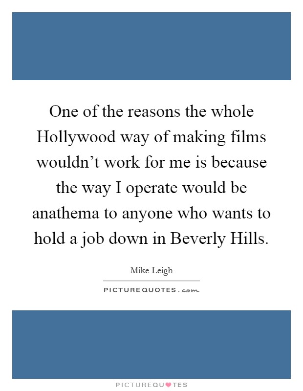 One of the reasons the whole Hollywood way of making films wouldn't work for me is because the way I operate would be anathema to anyone who wants to hold a job down in Beverly Hills. Picture Quote #1