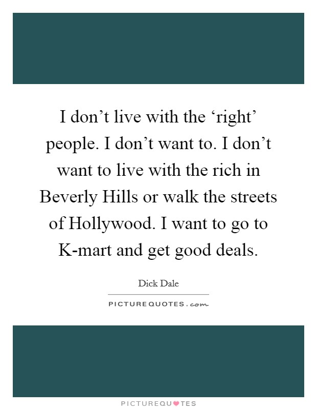 I don't live with the ‘right' people. I don't want to. I don't want to live with the rich in Beverly Hills or walk the streets of Hollywood. I want to go to K-mart and get good deals. Picture Quote #1