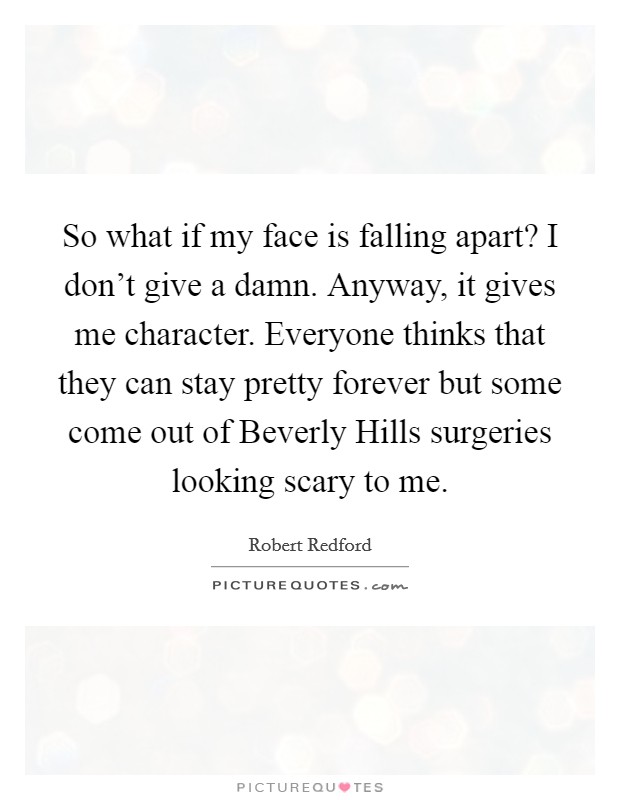 So what if my face is falling apart? I don't give a damn. Anyway, it gives me character. Everyone thinks that they can stay pretty forever but some come out of Beverly Hills surgeries looking scary to me. Picture Quote #1