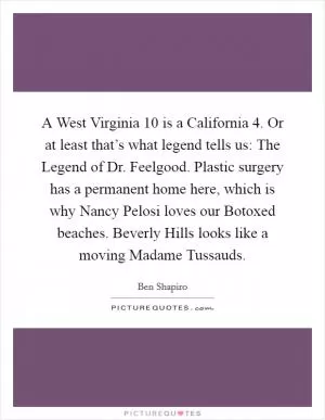 A West Virginia 10 is a California 4. Or at least that’s what legend tells us: The Legend of Dr. Feelgood. Plastic surgery has a permanent home here, which is why Nancy Pelosi loves our Botoxed beaches. Beverly Hills looks like a moving Madame Tussauds Picture Quote #1