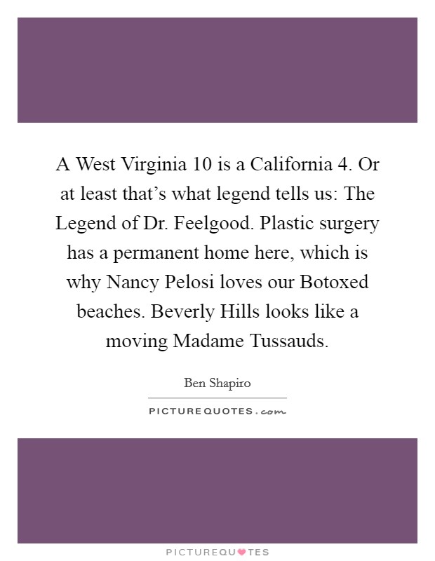 A West Virginia 10 is a California 4. Or at least that's what legend tells us: The Legend of Dr. Feelgood. Plastic surgery has a permanent home here, which is why Nancy Pelosi loves our Botoxed beaches. Beverly Hills looks like a moving Madame Tussauds. Picture Quote #1