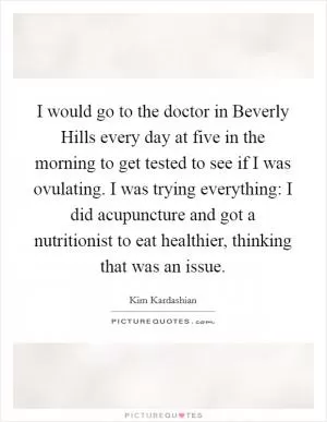 I would go to the doctor in Beverly Hills every day at five in the morning to get tested to see if I was ovulating. I was trying everything: I did acupuncture and got a nutritionist to eat healthier, thinking that was an issue Picture Quote #1