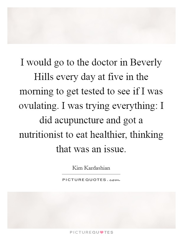I would go to the doctor in Beverly Hills every day at five in the morning to get tested to see if I was ovulating. I was trying everything: I did acupuncture and got a nutritionist to eat healthier, thinking that was an issue. Picture Quote #1
