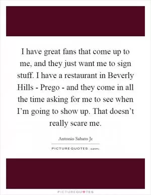 I have great fans that come up to me, and they just want me to sign stuff. I have a restaurant in Beverly Hills - Prego - and they come in all the time asking for me to see when I’m going to show up. That doesn’t really scare me Picture Quote #1