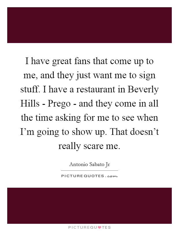 I have great fans that come up to me, and they just want me to sign stuff. I have a restaurant in Beverly Hills - Prego - and they come in all the time asking for me to see when I'm going to show up. That doesn't really scare me. Picture Quote #1