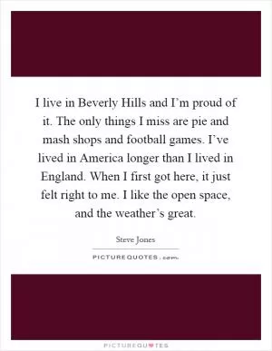 I live in Beverly Hills and I’m proud of it. The only things I miss are pie and mash shops and football games. I’ve lived in America longer than I lived in England. When I first got here, it just felt right to me. I like the open space, and the weather’s great Picture Quote #1