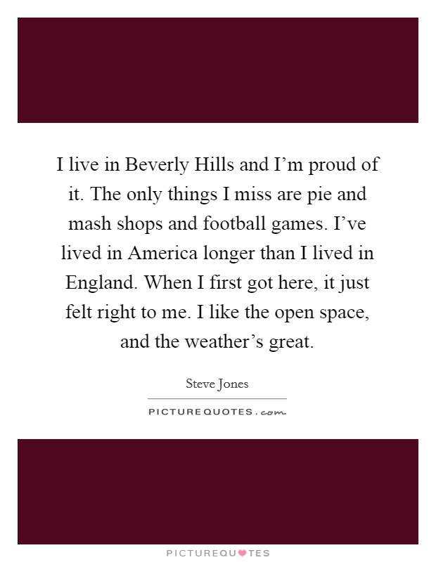 I live in Beverly Hills and I'm proud of it. The only things I miss are pie and mash shops and football games. I've lived in America longer than I lived in England. When I first got here, it just felt right to me. I like the open space, and the weather's great. Picture Quote #1