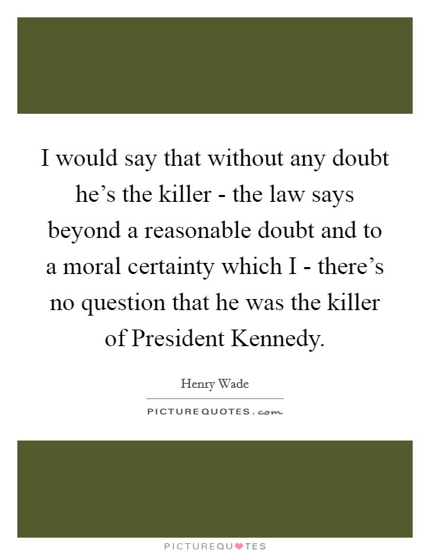 I would say that without any doubt he's the killer - the law says beyond a reasonable doubt and to a moral certainty which I - there's no question that he was the killer of President Kennedy. Picture Quote #1