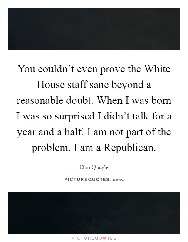 You couldn't even prove the White House staff sane beyond a reasonable doubt. When I was born I was so surprised I didn't talk for a year and a half. I am not part of the problem. I am a Republican. Picture Quote #1