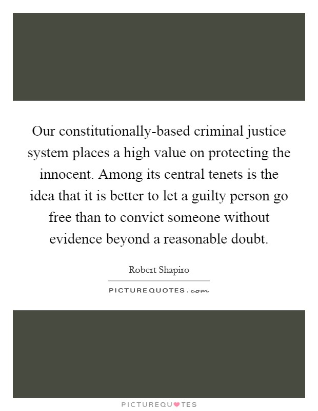 Our constitutionally-based criminal justice system places a high value on protecting the innocent. Among its central tenets is the idea that it is better to let a guilty person go free than to convict someone without evidence beyond a reasonable doubt. Picture Quote #1