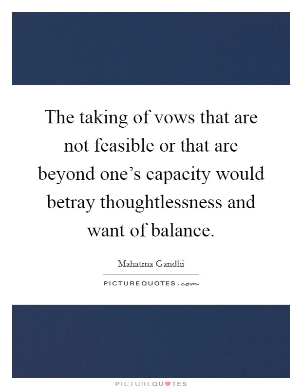 The taking of vows that are not feasible or that are beyond one's capacity would betray thoughtlessness and want of balance. Picture Quote #1
