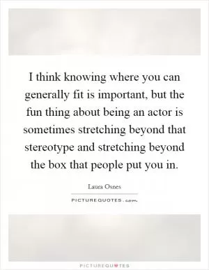 I think knowing where you can generally fit is important, but the fun thing about being an actor is sometimes stretching beyond that stereotype and stretching beyond the box that people put you in Picture Quote #1