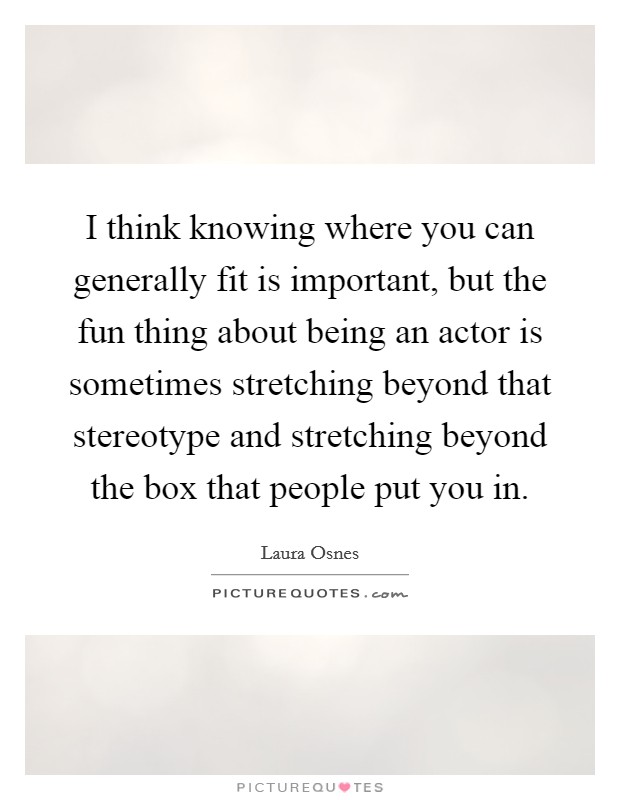 I think knowing where you can generally fit is important, but the fun thing about being an actor is sometimes stretching beyond that stereotype and stretching beyond the box that people put you in. Picture Quote #1