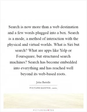 Search is now more than a web destination and a few words plugged into a box. Search is a mode, a method of interaction with the physical and virtual worlds. What is Siri but search? What are apps like Yelp or Foursquare, but structured search machines? Search has become embedded into everything and has reached well beyond its web-based roots Picture Quote #1
