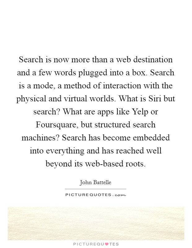 Search is now more than a web destination and a few words plugged into a box. Search is a mode, a method of interaction with the physical and virtual worlds. What is Siri but search? What are apps like Yelp or Foursquare, but structured search machines? Search has become embedded into everything and has reached well beyond its web-based roots. Picture Quote #1