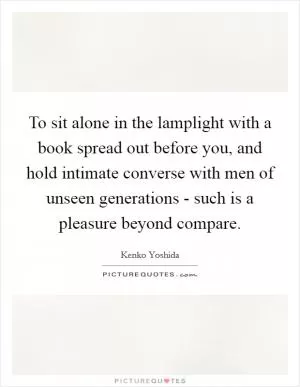 To sit alone in the lamplight with a book spread out before you, and hold intimate converse with men of unseen generations - such is a pleasure beyond compare Picture Quote #1