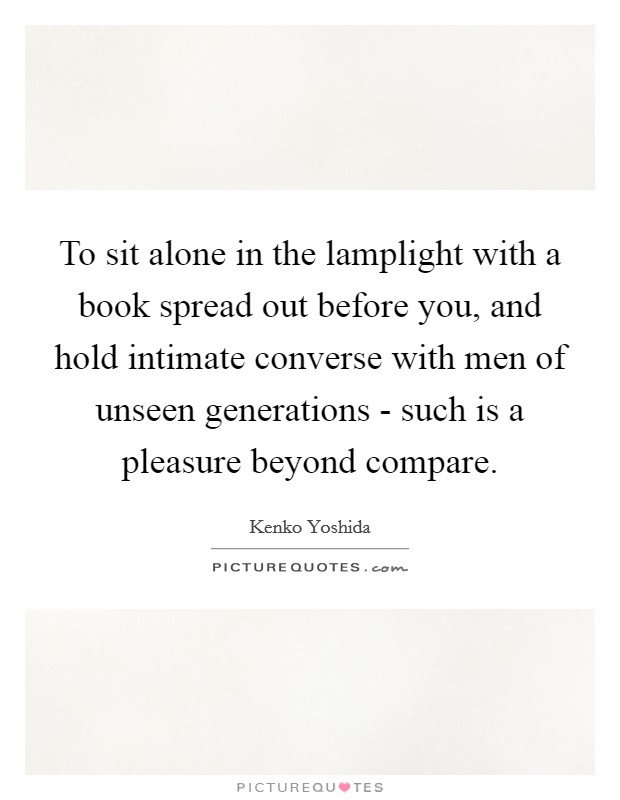 To sit alone in the lamplight with a book spread out before you, and hold intimate converse with men of unseen generations - such is a pleasure beyond compare. Picture Quote #1