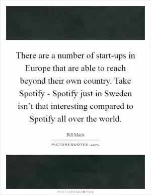 There are a number of start-ups in Europe that are able to reach beyond their own country. Take Spotify - Spotify just in Sweden isn’t that interesting compared to Spotify all over the world Picture Quote #1