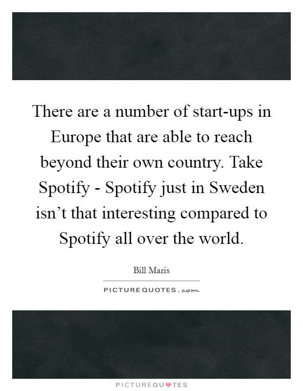 There are a number of start-ups in Europe that are able to reach beyond their own country. Take Spotify - Spotify just in Sweden isn't that interesting compared to Spotify all over the world. Picture Quote #1