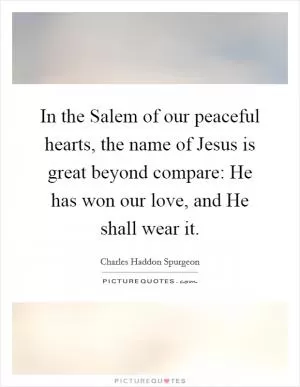In the Salem of our peaceful hearts, the name of Jesus is great beyond compare: He has won our love, and He shall wear it Picture Quote #1