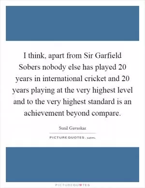 I think, apart from Sir Garfield Sobers nobody else has played 20 years in international cricket and 20 years playing at the very highest level and to the very highest standard is an achievement beyond compare Picture Quote #1