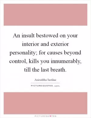 An insult bestowed on your interior and exterior personality; for causes beyond control, kills you innumerably, till the last breath Picture Quote #1
