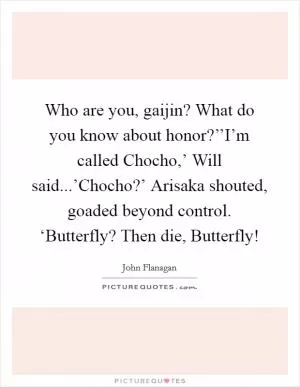 Who are you, gaijin? What do you know about honor?’’I’m called Chocho,’ Will said...’Chocho?’ Arisaka shouted, goaded beyond control. ‘Butterfly? Then die, Butterfly! Picture Quote #1