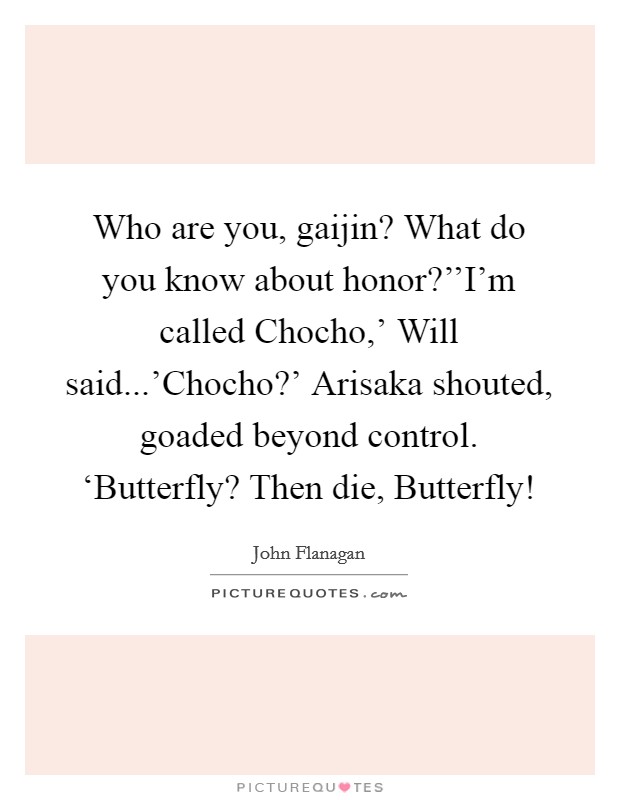Who are you, gaijin? What do you know about honor?''I'm called Chocho,' Will said...'Chocho?' Arisaka shouted, goaded beyond control. ‘Butterfly? Then die, Butterfly! Picture Quote #1
